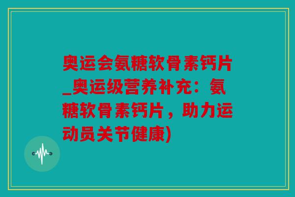 奥运会氨糖软骨素钙片_奥运级营养补充：氨糖软骨素钙片，助力运动员关节健康)