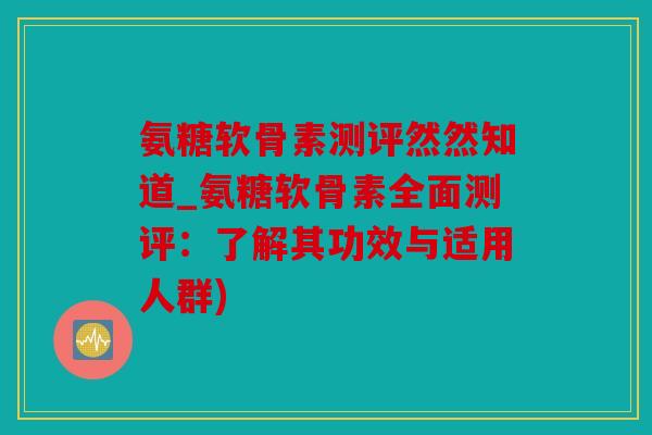 氨糖软骨素测评然然知道_氨糖软骨素全面测评：了解其功效与适用人群)