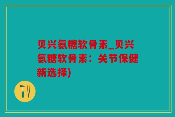 贝兴氨糖软骨素_贝兴氨糖软骨素：关节保健新选择)