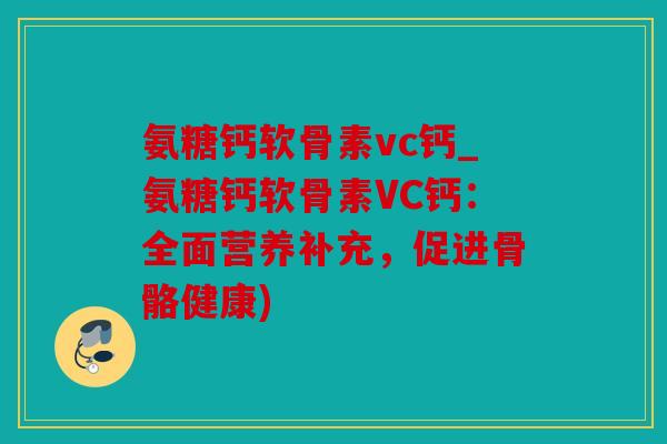 氨糖钙软骨素vc钙_氨糖钙软骨素VC钙:全面营养补充,促进骨骼健康) 氨糖钙软骨素vc钙_氨糖钙软骨素VC钙:全面营养补充,促进骨骼健康)
