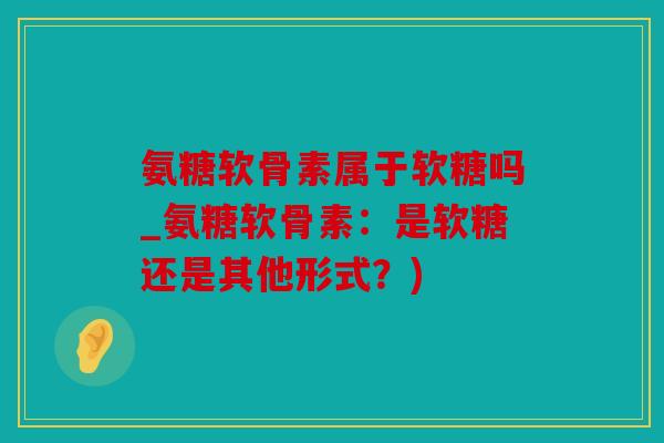 氨糖软骨素属于软糖吗_氨糖软骨素:是软糖还是其他形式?) 氨糖软骨素属于软糖吗_氨糖软骨素:是软糖还是其他形式?)