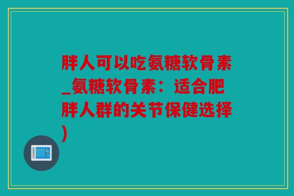 胖人可以吃氨糖软骨素_氨糖软骨素:适合人群的关节保健选择) 胖人可以吃氨糖软骨素_氨糖软骨素:适合人群的关节保健选择)
