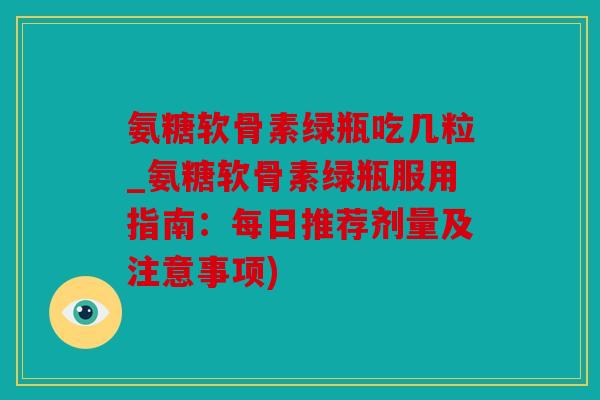 氨糖软骨素绿瓶吃几粒_氨糖软骨素绿瓶服用指南:每日推荐剂量及注意事项) 氨糖软骨素绿瓶吃几粒_氨糖软骨素绿瓶服用指南:每日推荐剂量及注意事项)