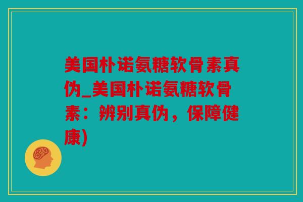 美国朴诺氨糖软骨素真伪_美国朴诺氨糖软骨素：辨别真伪，保障健康)