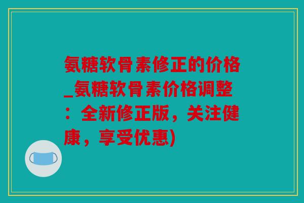 氨糖软骨素修正的价格_氨糖软骨素价格调整:全新修正版,关注健康,享受优惠) 氨糖软骨素修正的价格_氨糖软骨素价格调整:全新修正版,关注健康,享受优惠)