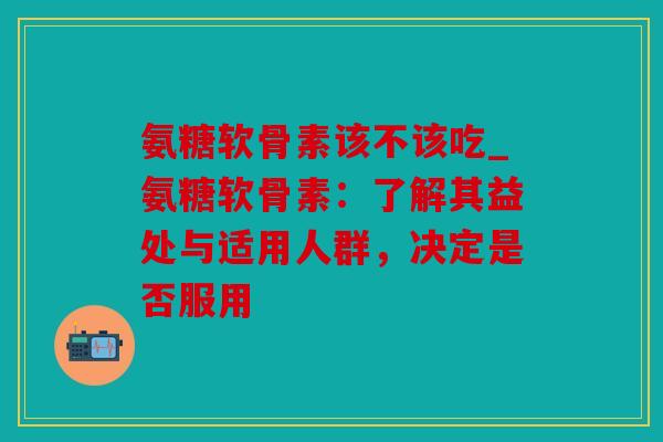 氨糖软骨素该不该吃_氨糖软骨素:了解其益处与适用人群,决定是否服用 氨糖软骨素该不该吃_氨糖软骨素:了解其益处与适用人群,决定是否服用
