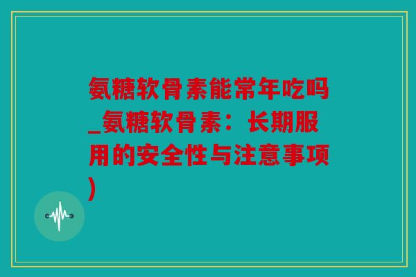 氨糖软骨素能常年吃吗_氨糖软骨素：长期服用的安全性与注意事项)