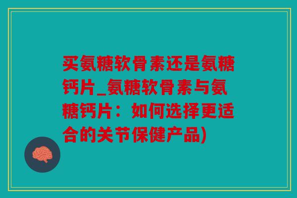 买氨糖软骨素还是氨糖钙片_氨糖软骨素与氨糖钙片:如何选择更适合的关节保健产品) 买氨糖软骨素还是氨糖钙片_氨糖软骨素与氨糖钙片:如何选择更适合的关节保健产品)