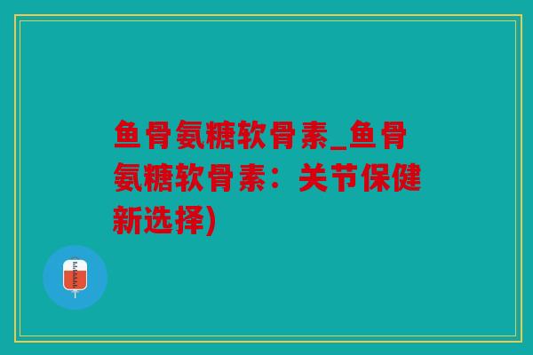 鱼骨氨糖软骨素_鱼骨氨糖软骨素：关节保健新选择)
