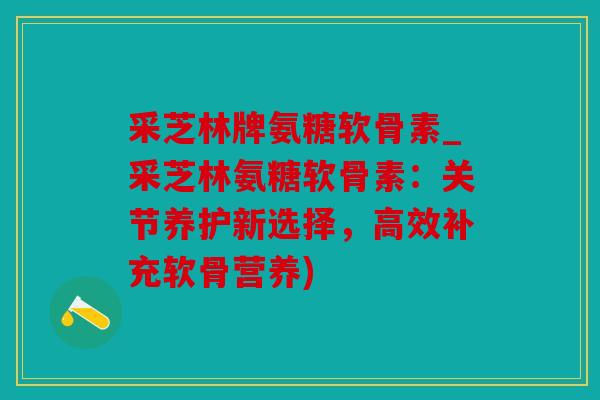 采芝林牌氨糖软骨素_采芝林氨糖软骨素：关节养护新选择，高效补充软骨营养)