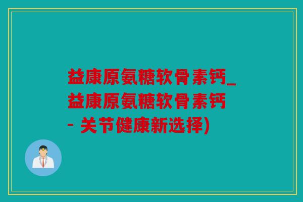 益康原氨糖软骨素钙_益康原氨糖软骨素钙 - 关节健康新选择)