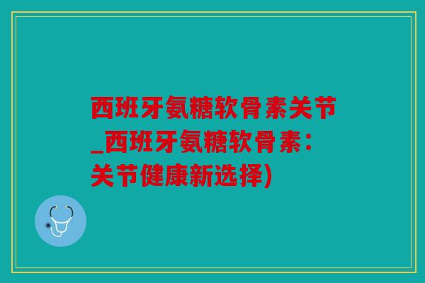 西班牙氨糖软骨素关节_西班牙氨糖软骨素：关节健康新选择)