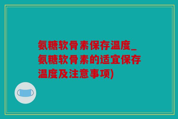 氨糖软骨素保存温度_氨糖软骨素的适宜保存温度及注意事项)