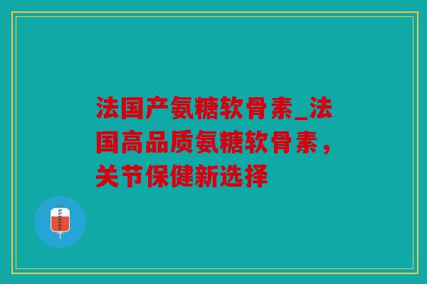 法国产氨糖软骨素_法国高品质氨糖软骨素,关节保健新选择 法国产氨糖软骨素_法国高品质氨糖软骨素,关节保健新选择