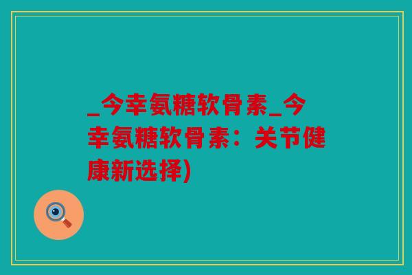 _今幸氨糖软骨素_今幸氨糖软骨素:关节健康新选择) _今幸氨糖软骨素_今幸氨糖软骨素:关节健康新选择)