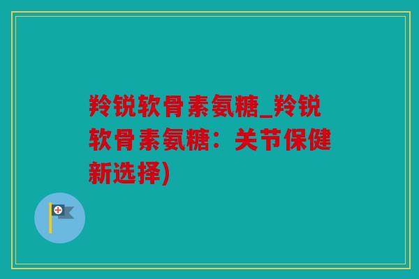 羚锐软骨素氨糖_羚锐软骨素氨糖:关节保健新选择) 羚锐软骨素氨糖_羚锐软骨素氨糖:关节保健新选择)