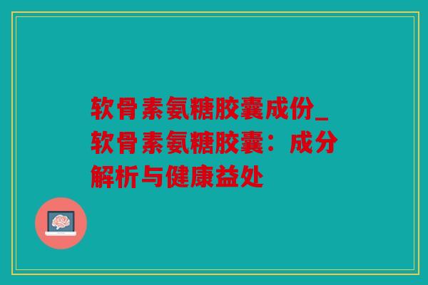 软骨素氨糖胶囊成份_软骨素氨糖胶囊：成分解析与健康益处