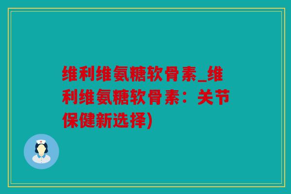 维利维氨糖软骨素_维利维氨糖软骨素:关节保健新选择) 维利维氨糖软骨素_维利维氨糖软骨素:关节保健新选择)