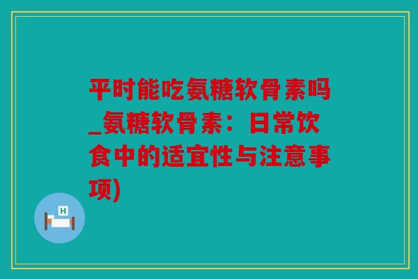 平时能吃氨糖软骨素吗_氨糖软骨素:日常饮食中的适宜性与注意事项) 平时能吃氨糖软骨素吗_氨糖软骨素:日常饮食中的适宜性与注意事项)