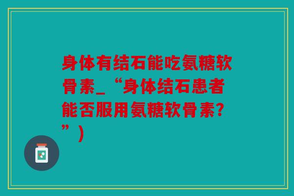 身体有结石能吃氨糖软骨素_“身体结石患者能否服用氨糖软骨素?”) 身体有结石能吃氨糖软骨素_“身体结石患者能否服用氨糖软骨素?”)