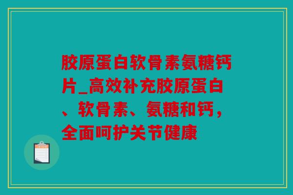 胶原蛋白软骨素氨糖钙片_高效补充胶原蛋白、软骨素、氨糖和钙，全面呵护关节健康