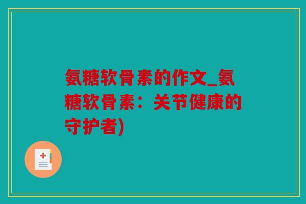 氨糖软骨素的作文_氨糖软骨素：关节健康的守护者)