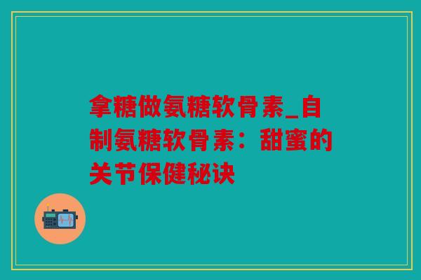 拿糖做氨糖软骨素_自制氨糖软骨素：甜蜜的关节保健秘诀