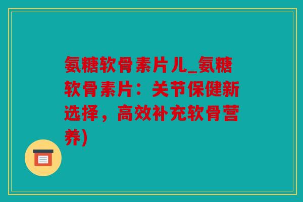 氨糖软骨素片儿_氨糖软骨素片:关节保健新选择,高效补充软骨营养) 氨糖软骨素片儿_氨糖软骨素片:关节保健新选择,高效补充软骨营养)