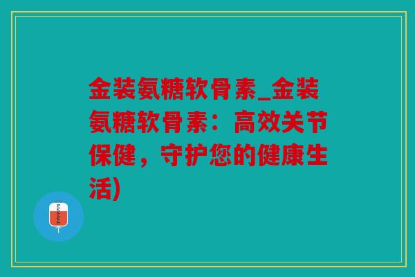 金装氨糖软骨素_金装氨糖软骨素:高效关节保健,守护您的健康生活) 金装氨糖软骨素_金装氨糖软骨素:高效关节保健,守护您的健康生活)