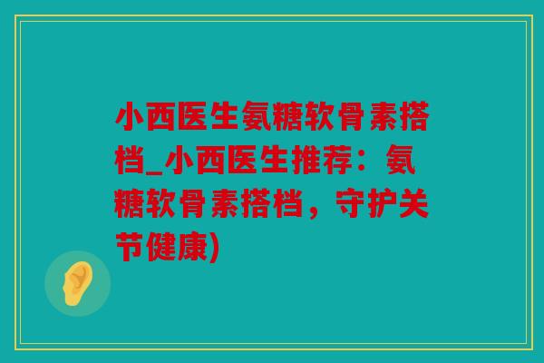 小西医生氨糖软骨素搭档_小西医生推荐:氨糖软骨素搭档,守护关节健康) 小西医生氨糖软骨素搭档_小西医生推荐:氨糖软骨素搭档,守护关节健康)