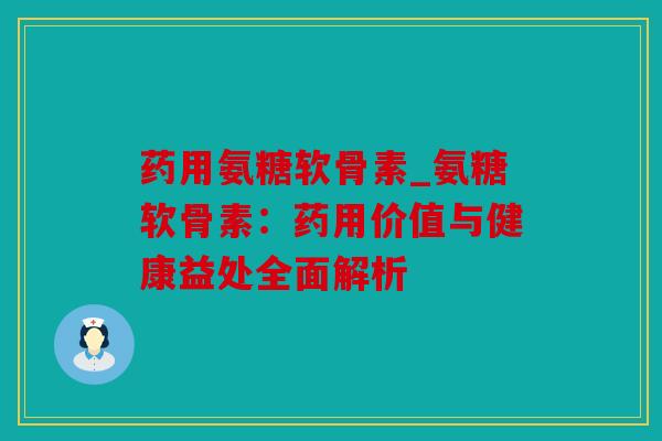 药用氨糖软骨素_氨糖软骨素:药用价值与健康益处全面解析 药用氨糖软骨素_氨糖软骨素:药用价值与健康益处全面解析