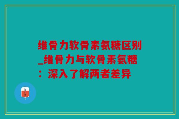 维骨力软骨素氨糖区别_维骨力与软骨素氨糖:深入了解两者差异 维骨力软骨素氨糖区别_维骨力与软骨素氨糖:深入了解两者差异