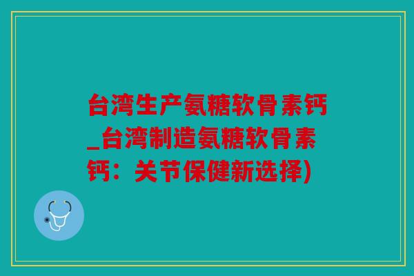 台湾生产氨糖软骨素钙_台湾制造氨糖软骨素钙：关节保健新选择)
