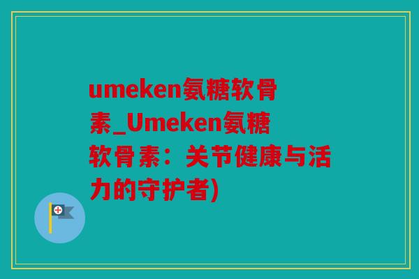 umeken氨糖软骨素_Umeken氨糖软骨素：关节健康与活力的守护者)