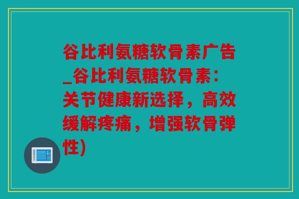 谷比利氨糖软骨素广告_谷比利氨糖软骨素:关节健康新选择,高效缓解,增强软骨弹性) 谷比利氨糖软骨素广告_谷比利氨糖软骨素:关节健康新选择,高效缓解,增强软骨弹性)