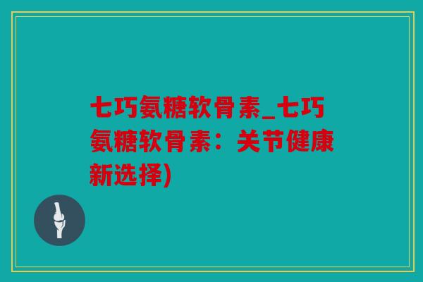 七巧氨糖软骨素_七巧氨糖软骨素：关节健康新选择)