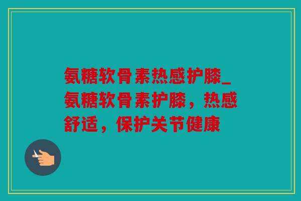 氨糖软骨素热感护膝_氨糖软骨素护膝，热感舒适，保护关节健康