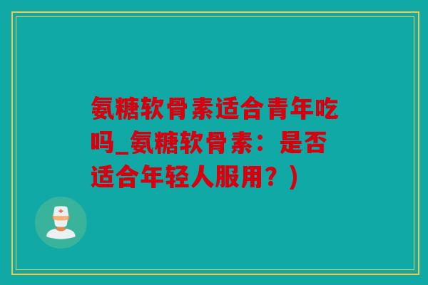 氨糖软骨素适合青年吃吗_氨糖软骨素:是否适合年轻人服用?) 氨糖软骨素适合青年吃吗_氨糖软骨素:是否适合年轻人服用?)