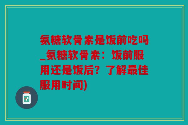 氨糖软骨素是饭前吃吗_氨糖软骨素:饭前服用还是饭后?了解佳服用时间) 氨糖软骨素是饭前吃吗_氨糖软骨素:饭前服用还是饭后?了解佳服用时间)