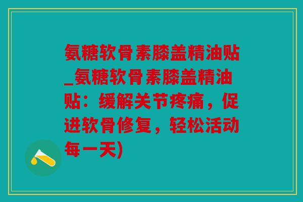 氨糖软骨素膝盖精油贴_氨糖软骨素膝盖精油贴:缓解关节,促进软骨修复,轻松活动每一天) 氨糖软骨素膝盖精油贴_氨糖软骨素膝盖精油贴:缓解关节,促进软骨修复,轻松活动每一天)