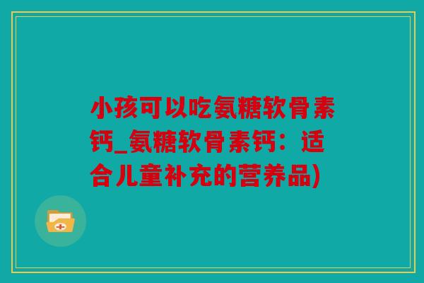 小孩可以吃氨糖软骨素钙_氨糖软骨素钙:适合儿童补充的营养品) 小孩可以吃氨糖软骨素钙_氨糖软骨素钙:适合儿童补充的营养品)