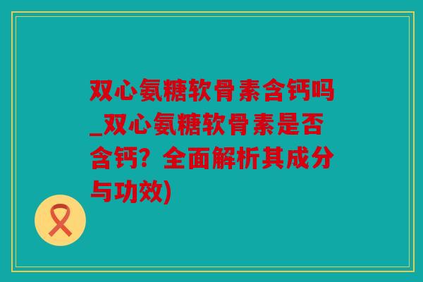 双心氨糖软骨素含钙吗_双心氨糖软骨素是否含钙?全面解析其成分与功效) 双心氨糖软骨素含钙吗_双心氨糖软骨素是否含钙?全面解析其成分与功效)