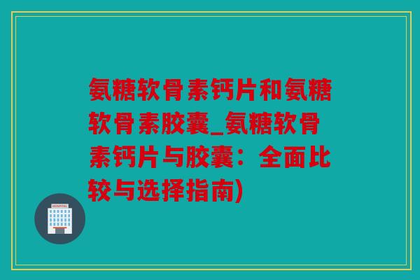 氨糖软骨素钙片和氨糖软骨素胶囊_氨糖软骨素钙片与胶囊:全面比较与选择指南) 氨糖软骨素钙片和氨糖软骨素胶囊_氨糖软骨素钙片与胶囊:全面比较与选择指南)