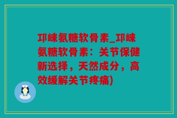 邛崃氨糖软骨素_邛崃氨糖软骨素:关节保健新选择,天然成分,高效缓解关节) 邛崃氨糖软骨素_邛崃氨糖软骨素:关节保健新选择,天然成分,高效缓解关节)