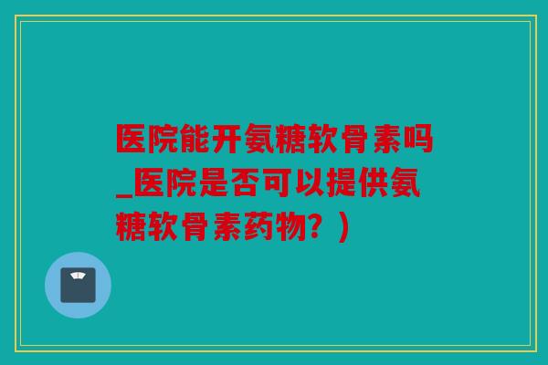 医院能开氨糖软骨素吗_医院是否可以提供氨糖软骨素?) 医院能开氨糖软骨素吗_医院是否可以提供氨糖软骨素?)
