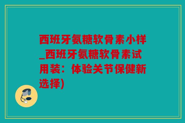 西班牙氨糖软骨素小样_西班牙氨糖软骨素试用装:体验关节保健新选择) 西班牙氨糖软骨素小样_西班牙氨糖软骨素试用装:体验关节保健新选择)