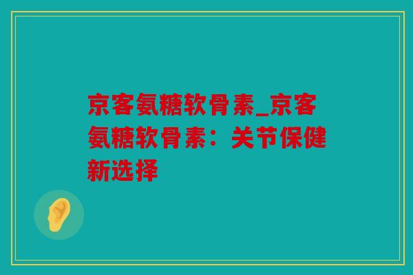 京客氨糖软骨素_京客氨糖软骨素:关节保健新选择 京客氨糖软骨素_京客氨糖软骨素:关节保健新选择