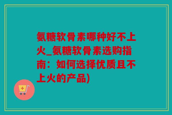 氨糖软骨素哪种好不上火_氨糖软骨素选购指南：如何选择优质且不上火的产品)