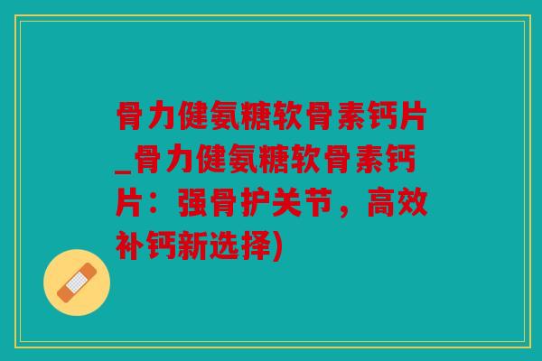 骨力健氨糖软骨素钙片_骨力健氨糖软骨素钙片：强骨护关节，高效补钙新选择)