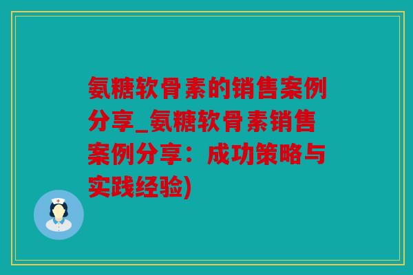 氨糖软骨素的销售案例分享_氨糖软骨素销售案例分享:成功策略与实践经验) 氨糖软骨素的销售案例分享_氨糖软骨素销售案例分享:成功策略与实践经验)